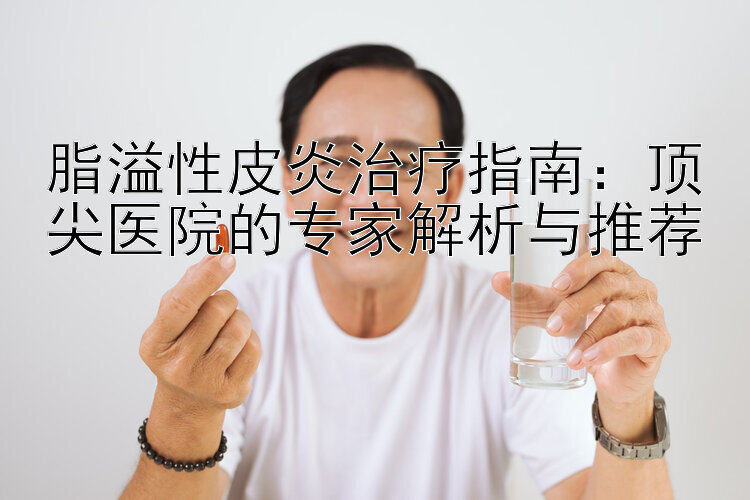 脂溢性皮炎治疗指南：顶尖医院的专家解析与推荐