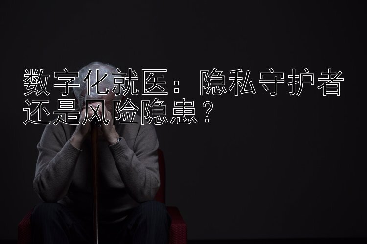 数字化就医：隐私守护者还是风险隐患？